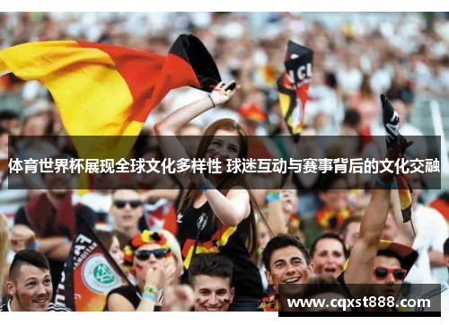 体育世界杯展现全球文化多样性 球迷互动与赛事背后的文化交融