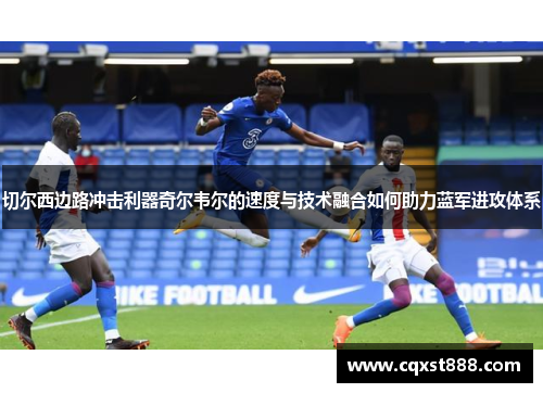切尔西边路冲击利器奇尔韦尔的速度与技术融合如何助力蓝军进攻体系