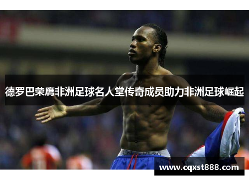 德罗巴荣膺非洲足球名人堂传奇成员助力非洲足球崛起