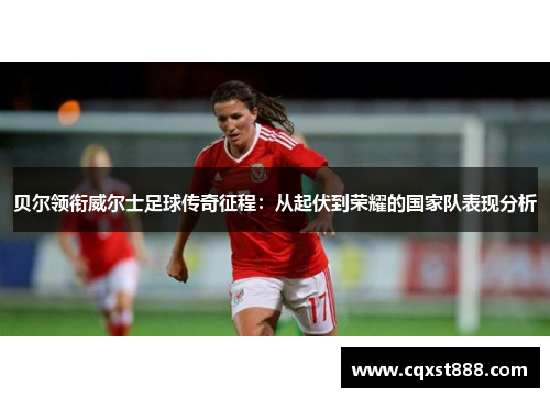 贝尔领衔威尔士足球传奇征程：从起伏到荣耀的国家队表现分析