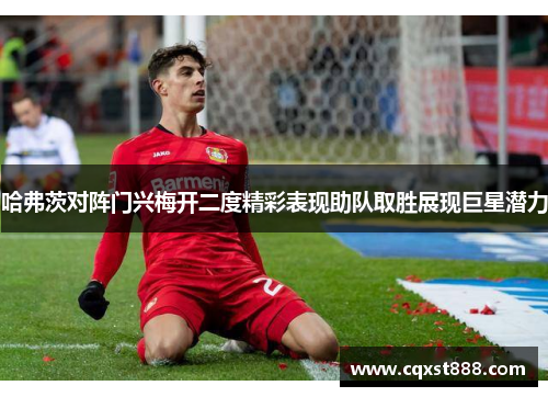 哈弗茨对阵门兴梅开二度精彩表现助队取胜展现巨星潜力 哈弗茨对阵门兴梅开二度精彩表现助队取胜展现巨星潜力