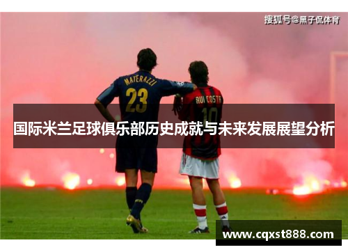国际米兰足球俱乐部历史成就与未来发展展望分析 国际米兰足球俱乐部历史成就与未来发展展望分析