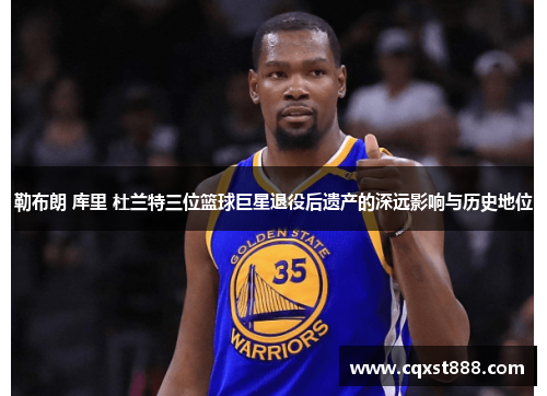 勒布朗 库里 杜兰特三位篮球巨星退役后遗产的深远影响与历史地位
