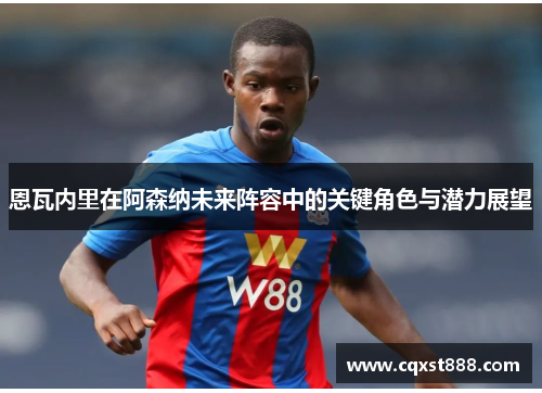 恩瓦内里在阿森纳未来阵容中的关键角色与潜力展望