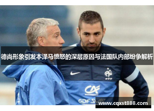 德尚形象引发本泽马愤怒的深层原因与法国队内部纷争解析