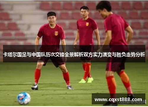 卡塔尔国足与中国队历次交锋全景解析双方实力演变与胜负走势分析
