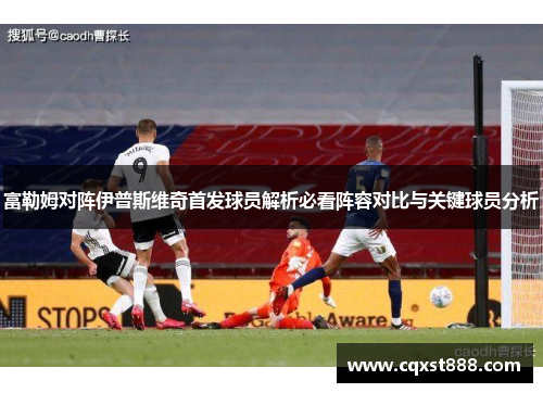 富勒姆对阵伊普斯维奇首发球员解析必看阵容对比与关键球员分析 富勒姆对阵伊普斯维奇首发球员解析必看阵容对比与关键球员分析