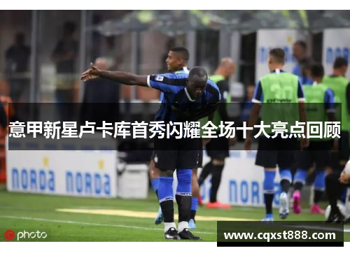 意甲新星卢卡库首秀闪耀全场十大亮点回顾