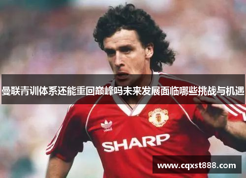 曼联青训体系还能重回巅峰吗未来发展面临哪些挑战与机遇 曼联青训体系还能重回巅峰吗未来发展面临哪些挑战与机遇